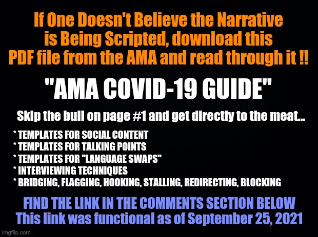 AMA COVID-19 GUIDE | If One Doesn't Believe the Narrative is Being Scripted, download this PDF file from the AMA and read through it !! "AMA COVID-19 GUIDE"; Skip the bull on page #1 and get directly to the meat... * TEMPLATES FOR SOCIAL CONTENT
* TEMPLATES FOR TALKING POINTS
* TEMPLATES FOR "LANGUAGE SWAPS"
* INTERVIEWING TECHNIQUES
* BRIDGING, FLAGGING, HOOKING, STALLING, REDIRECTING, BLOCKING; FIND THE LINK IN THE COMMENTS SECTION BELOW This link was functional as of September 25, 2021 | image tagged in ama narrative,covid,covid-19,covid 19 | made w/ Imgflip meme maker
