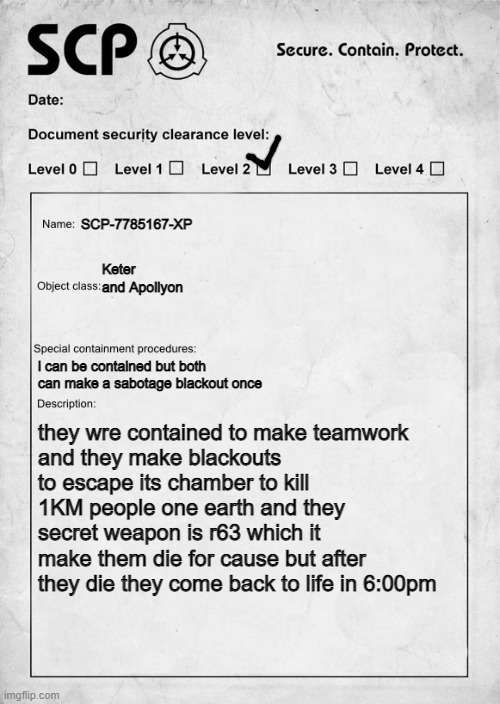 SCP document | SCP-7785167-XP; Keter and Apollyon; i can be contained but both
can make a sabotage blackout once; they wre contained to make teamwork
and they make blackouts to escape its chamber to kill 1KM people one earth and they secret weapon is r63 which it make them die for cause but after they die they come back to life in 6:00pm | image tagged in scp document | made w/ Imgflip meme maker