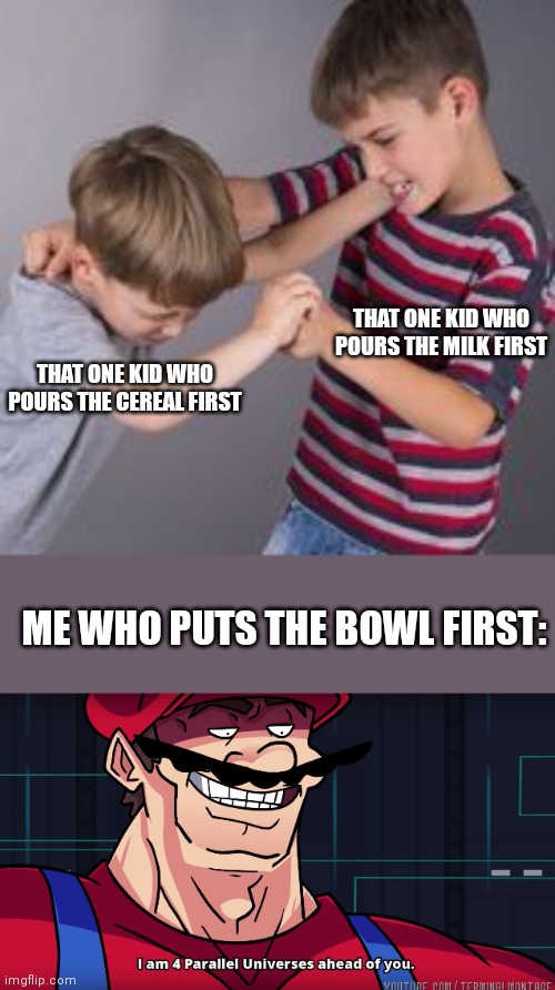 Physically pours bowls |  THAT ONE KID WHO POURS THE MILK FIRST; THAT ONE KID WHO POURS THE CEREAL FIRST; ME WHO PUTS THE BOWL FIRST: | image tagged in i am 4 parallel universes ahead of you,2 kids fighting like idiots | made w/ Imgflip meme maker