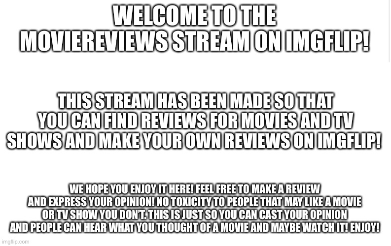 Welcome! | WELCOME TO THE MOVIEREVIEWS STREAM ON IMGFLIP! THIS STREAM HAS BEEN MADE SO THAT YOU CAN FIND REVIEWS FOR MOVIES AND TV SHOWS AND MAKE YOUR OWN REVIEWS ON IMGFLIP! WE HOPE YOU ENJOY IT HERE! FEEL FREE TO MAKE A REVIEW AND EXPRESS YOUR OPINION! NO TOXICITY TO PEOPLE THAT MAY LIKE A MOVIE OR TV SHOW YOU DON’T. THIS IS JUST SO YOU CAN CAST YOUR OPINION AND PEOPLE CAN HEAR WHAT YOU THOUGHT OF A MOVIE AND MAYBE WATCH IT! ENJOY! | image tagged in introduction,movies,tv shows,welcome | made w/ Imgflip meme maker