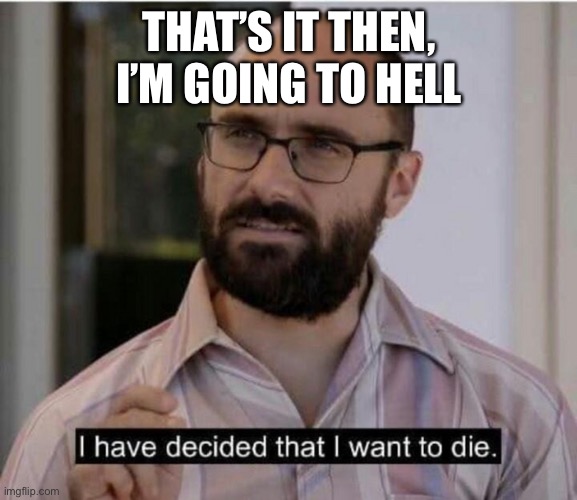 I have decided that I want to die | THAT’S IT THEN, I’M GOING TO HELL | image tagged in i have decided that i want to die | made w/ Imgflip meme maker