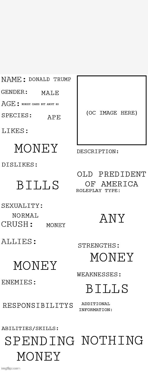 Sad but true | DONALD TRUMP; MALE; NOBODY CARES BUT ABOUT 80; APE; MONEY; OLD PREDIDENT OF AMERICA; BILLS; ANY; NORMAL; MONEY; MONEY; MONEY; BILLS; RESPONSIBILITYS; NOTHING; SPENDING MONEY | image tagged in updated roleplay oc showcase | made w/ Imgflip meme maker