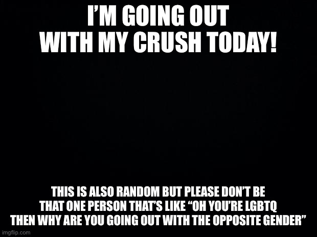 I know most of y’all wouldn’t do that but idk my overthinking brain did this to me | I’M GOING OUT WITH MY CRUSH TODAY! THIS IS ALSO RANDOM BUT PLEASE DON’T BE THAT ONE PERSON THAT’S LIKE “OH YOU’RE LGBTQ THEN WHY ARE YOU GOING OUT WITH THE OPPOSITE GENDER” | image tagged in black background | made w/ Imgflip meme maker