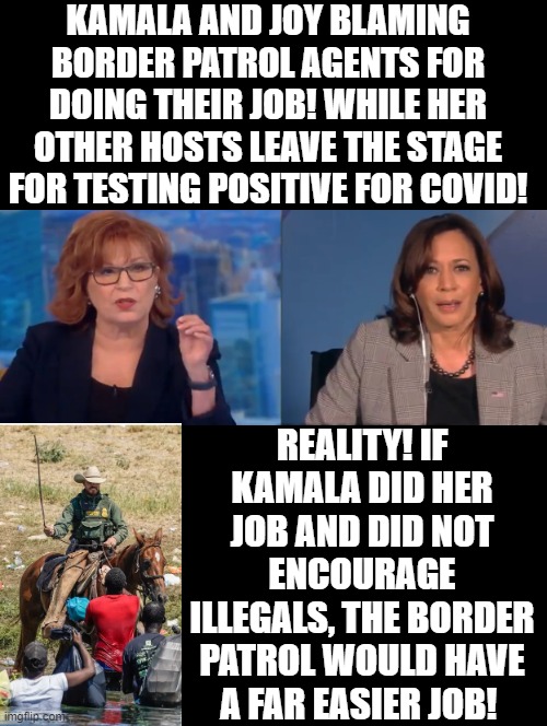 Kamala and Joy Liberal Stupidity Versus Reality! | KAMALA AND JOY BLAMING BORDER PATROL AGENTS FOR DOING THEIR JOB! WHILE HER OTHER HOSTS LEAVE THE STAGE FOR TESTING POSITIVE FOR COVID! REALITY! IF KAMALA DID HER JOB AND DID NOT ENCOURAGE ILLEGALS, THE BORDER PATROL WOULD HAVE A FAR EASIER JOB! | image tagged in stupid liberals,morons,idiots,democrats,kamala harris,the view | made w/ Imgflip meme maker