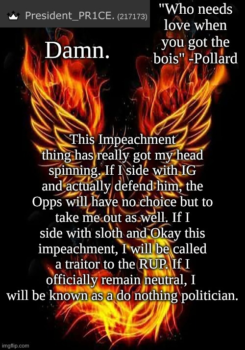 So my position is unconfirmed as of now, I will make my final decision on Monday. | Damn. This Impeachment thing has really got my head spinning. If I side with IG and actually defend him, the Opps will have no choice but to take me out as well. If I side with sloth and Okay this impeachment, I will be called a traitor to the RUP. If I officially remain neutral, I  will be known as a do nothing politician. | image tagged in pr1ce's mockingbird temp | made w/ Imgflip meme maker