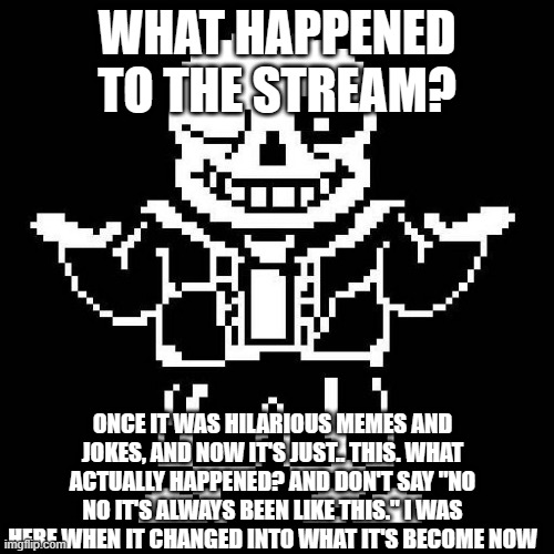 what actually happened. | WHAT HAPPENED TO THE STREAM? ONCE IT WAS HILARIOUS MEMES AND JOKES, AND NOW IT'S JUST.. THIS. WHAT ACTUALLY HAPPENED? AND DON'T SAY "NO NO IT'S ALWAYS BEEN LIKE THIS." I WAS HERE WHEN IT CHANGED INTO WHAT IT'S BECOME NOW | image tagged in sans undertale | made w/ Imgflip meme maker