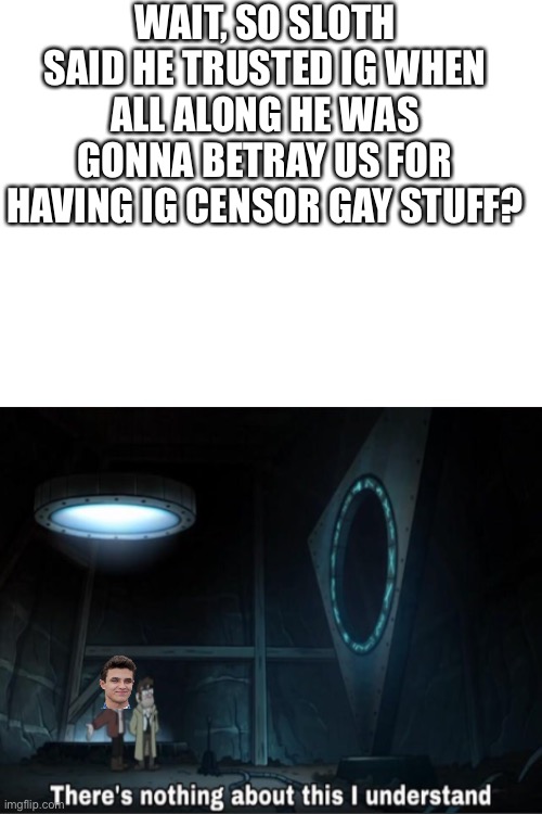 There's nothing about this i understand just the bottom | WAIT, SO SLOTH SAID HE TRUSTED IG WHEN ALL ALONG HE WAS GONNA BETRAY US FOR HAVING IG CENSOR GAY STUFF? | image tagged in there's nothing about this i understand just the bottom | made w/ Imgflip meme maker