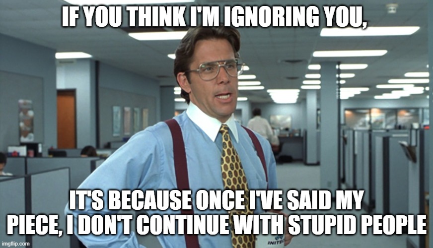 Office Space Bill Lumbergh | IF YOU THINK I'M IGNORING YOU, IT'S BECAUSE ONCE I'VE SAID MY PIECE, I DON'T CONTINUE WITH STUPID PEOPLE | image tagged in office space bill lumbergh | made w/ Imgflip meme maker