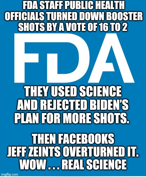 Liar of Science | FDA STAFF PUBLIC HEALTH OFFICIALS TURNED DOWN BOOSTER SHOTS BY A VOTE OF 16 TO 2; THEY USED SCIENCE AND REJECTED BIDEN’S PLAN FOR MORE SHOTS. THEN FACEBOOKS
 JEFF ZEINTS OVERTURNED IT. 
WOW . . . REAL SCIENCE | image tagged in biden,fda,vaccine,liberals,democrats,zeints | made w/ Imgflip meme maker