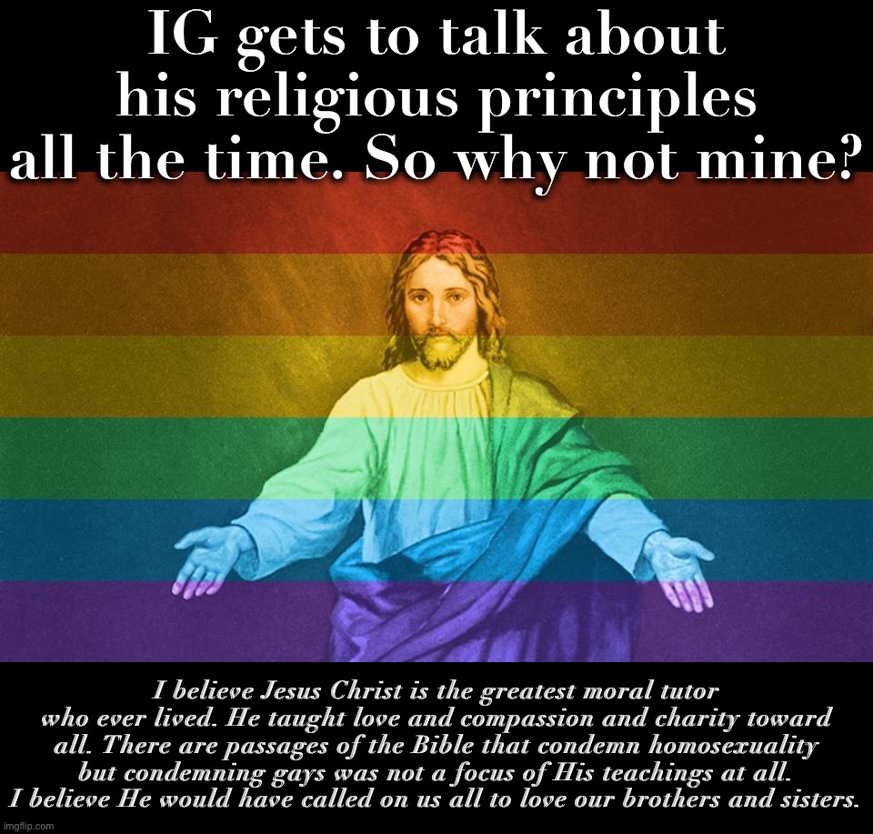 There are so many Christians who accept gay people. These two things don’t have to collide. | IG gets to talk about his religious principles all the time. So why not mine? I believe Jesus Christ is the greatest moral tutor who ever lived. He taught love and compassion and charity toward all. There are passages of the Bible that condemn homosexuality but condemning gays was not a focus of His teachings at all. I believe He would have called on us all to love our brothers and sisters. | image tagged in gay jesus,christians,christianity,lgbtq,gay pride flag,love | made w/ Imgflip meme maker
