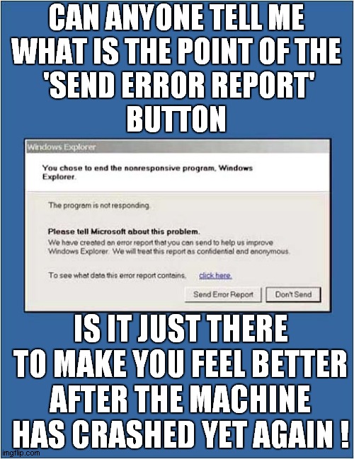 Pointless Send Error Report ? | CAN ANYONE TELL ME
WHAT IS THE POINT OF THE
 'SEND ERROR REPORT'
BUTTON; IS IT JUST THERE TO MAKE YOU FEEL BETTER AFTER THE MACHINE HAS CRASHED YET AGAIN ! | image tagged in fun,nonresponsive,computer,frozen | made w/ Imgflip meme maker