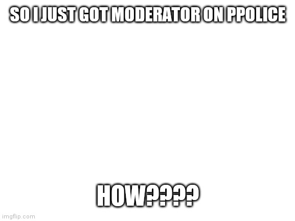 Blank White Template | SO I JUST GOT MODERATOR ON PPOLICE; HOW???? | image tagged in blank white template | made w/ Imgflip meme maker