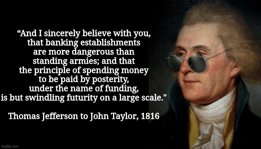 “And I sincerely believe with you,
that banking establishments
are more dangerous than
standing armies; and that
the principle of spending m | image tagged in blank black,thomas jefferson | made w/ Imgflip meme maker