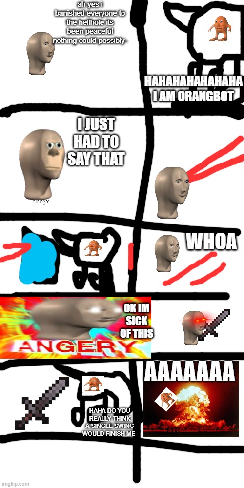 MEME MAN VS ORANG S3 E5: THE ROBORANG | ah yes i banished everyone to the hellhole its been peaceful nothing could possibly-; HAHAHAHAHAHAHA I AM ORANGBOT; I JUST HAD TO SAY THAT; WHOA; OK IM SICK OF THIS; AAAAAAA; HAHA DO YOU REALLY THINK A SINGLE SWING WOULD FINISH ME- | image tagged in memes,blank transparent square | made w/ Imgflip meme maker