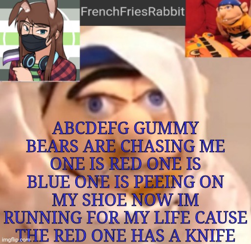 ABCDEFG GUMMY BEARS ARE CHASING ME ONE IS RED ONE IS BLUE ONE IS PEEING ON MY SHOE NOW IM RUNNING FOR MY LIFE CAUSE THE RED ONE  | ABCDEFG GUMMY BEARS ARE CHASING ME ONE IS RED ONE IS BLUE ONE IS PEEING ON MY SHOE NOW IM RUNNING FOR MY LIFE CAUSE THE RED ONE HAS A KNIFE | image tagged in frenchfriesrabbit updated jeffy template | made w/ Imgflip meme maker