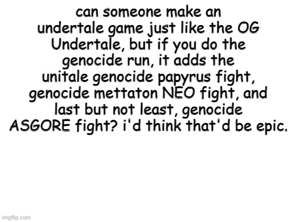 SOMEONE MAKE IT HAPPEN PLEASE PLEASE PLEASE | can someone make an undertale game just like the OG Undertale, but if you do the genocide run, it adds the unitale genocide papyrus fight, genocide mettaton NEO fight, and last but not least, genocide ASGORE fight? i'd think that'd be epic. | image tagged in undertale,oh wow are you actually reading these tags,determination | made w/ Imgflip meme maker