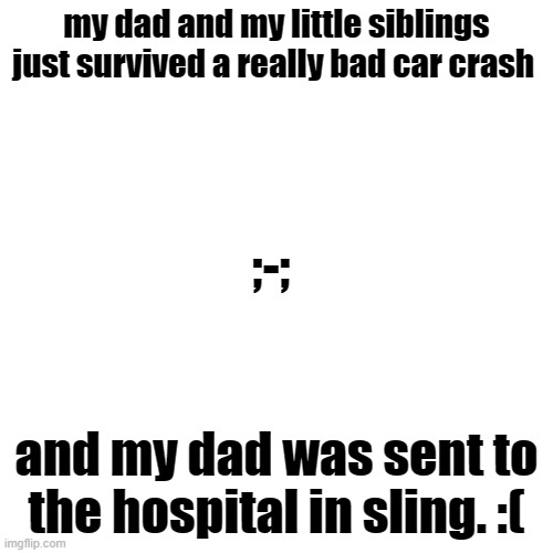 i dont know what to do now me and my dad were so close :( | my dad and my little siblings just survived a really bad car crash; ;-;; and my dad was sent to the hospital in sling. :( | image tagged in blank transparent square,not funny,dark,sad,not a meme,true story | made w/ Imgflip meme maker