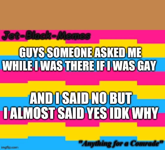 GUYS SOMEONE ASKED ME WHILE I WAS THERE IF I WAS GAY; AND I SAID NO BUT I ALMOST SAID YES IDK WHY | made w/ Imgflip meme maker