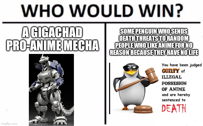I think the Gigachad Mecha wins here | A GIGACHAD PRO-ANIME MECHA; SOME PENGUIN WHO SENDS DEATH THREATS TO RANDOM PEOPLE WHO LIKE ANIME FOR NO REASON BECAUSE THEY HAVE NO LIFE | image tagged in memes,who would win,anime | made w/ Imgflip meme maker