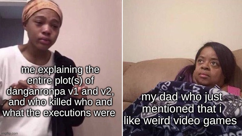 True story- | me explaining the entire plot(s) of danganronpa v1 and v2, and who killed who and what the executions were; my dad who just mentioned that i like weird video games | image tagged in me explaining to my mom | made w/ Imgflip meme maker