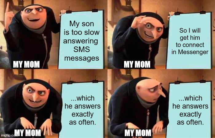 Mom trying to reach me faster | My son
is too slow
answering 
SMS
messages; So I will
get him to connect
in Messenger; MY MOM; MY MOM; ...which he answers
exactly as often. ...which he answers
exactly as often. MY MOM; MY MOM | image tagged in memes,gru's plan | made w/ Imgflip meme maker