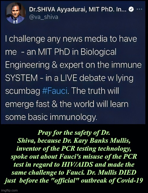 Dr. Shiva Ayyadurai, MIT PhD Challenges Fauci | Pray for the safety of Dr. Shiva, because Dr. Kary Banks Mullis, inventor of the PCR testing technology, spoke out about Fauci's misuse of the PCR test in regard to HIV/AIDS and made the same challenge to Fauci. Dr. Mullis DIED just  before the "official" outbreak of Covid-19 | image tagged in covid,covid 19,covid-19,immunology,dr fauci | made w/ Imgflip meme maker