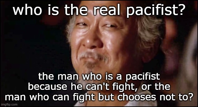 Is there a superior way to do pacifism? | who is the real pacifist? the man who is a pacifist because he can't fight, or the man who can fight but chooses not to? | image tagged in mr miagi smiling | made w/ Imgflip meme maker