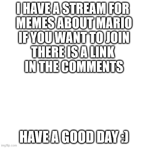 My Stream | I HAVE A STREAM FOR 
MEMES ABOUT MARIO
IF YOU WANT TO JOIN
THERE IS A LINK 
IN THE COMMENTS; HAVE A GOOD DAY :) | image tagged in memes,blank transparent square | made w/ Imgflip meme maker