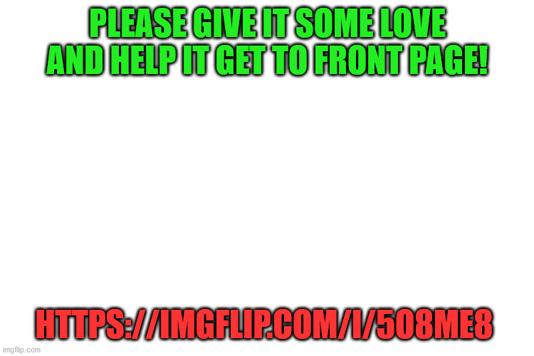 Please :) https://imgflip.com/i/5o8me8 | PLEASE GIVE IT SOME LOVE AND HELP IT GET TO FRONT PAGE! HTTPS://IMGFLIP.COM/I/5O8ME8 | image tagged in please,upvote,help me | made w/ Imgflip meme maker