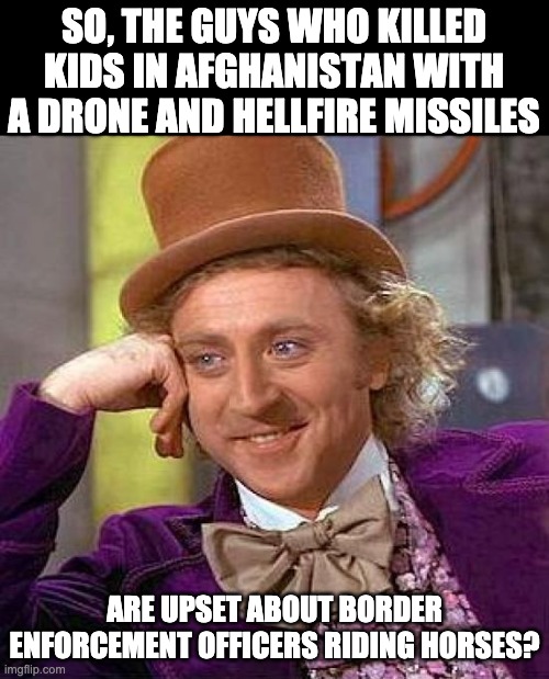 Biden | SO, THE GUYS WHO KILLED KIDS IN AFGHANISTAN WITH A DRONE AND HELLFIRE MISSILES; ARE UPSET ABOUT BORDER ENFORCEMENT OFFICERS RIDING HORSES? | image tagged in memes,creepy condescending wonka | made w/ Imgflip meme maker