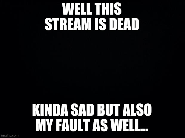 sorry |  WELL THIS STREAM IS DEAD; KINDA SAD BUT ALSO MY FAULT AS WELL... | made w/ Imgflip meme maker