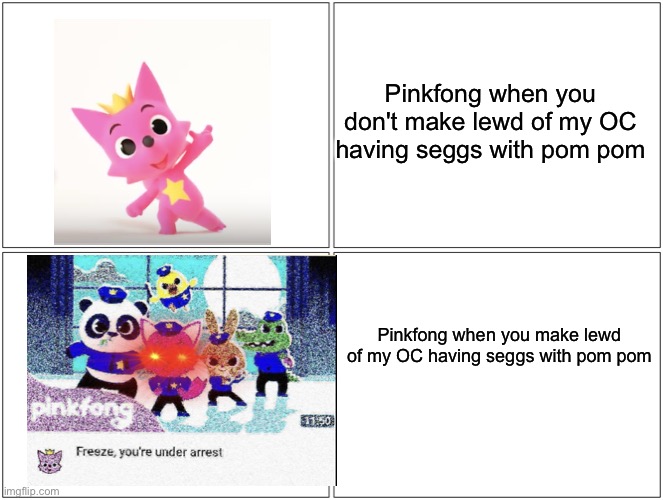 You will be under arrest, for life |  Pinkfong when you don't make lewd of my OC having seggs with pom pom; Pinkfong when you make lewd of my OC having seggs with pom pom | image tagged in memes,blank comic panel 2x2,pinkfong,oc,pom pom | made w/ Imgflip meme maker