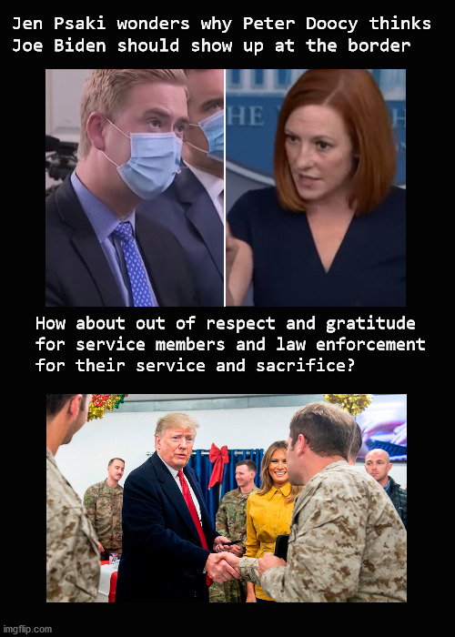 Jen Psaki wonders why Peter Doocy thinks Joe Biden should show up at the border | Jen Psaki wonders why Peter Doocy thinks
Joe Biden should show up at the border; How about out of respect and gratitude
for service members and law enforcement 
for their service and sacrifice? | image tagged in biden,border crisis | made w/ Imgflip meme maker