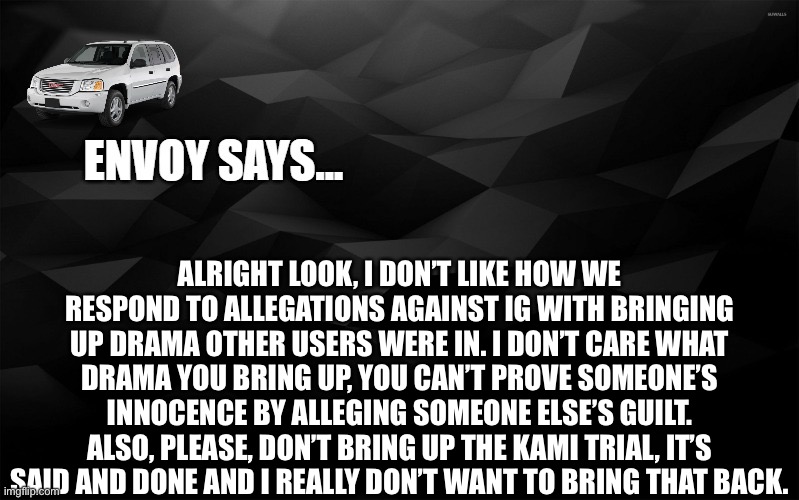 Envoy Says... | ALRIGHT LOOK, I DON’T LIKE HOW WE RESPOND TO ALLEGATIONS AGAINST IG WITH BRINGING UP DRAMA OTHER USERS WERE IN. I DON’T CARE WHAT DRAMA YOU BRING UP, YOU CAN’T PROVE SOMEONE’S INNOCENCE BY ALLEGING SOMEONE ELSE’S GUILT. ALSO, PLEASE, DON’T BRING UP THE KAMI TRIAL, IT’S SAID AND DONE AND I REALLY DON’T WANT TO BRING THAT BACK. | image tagged in envoy says | made w/ Imgflip meme maker