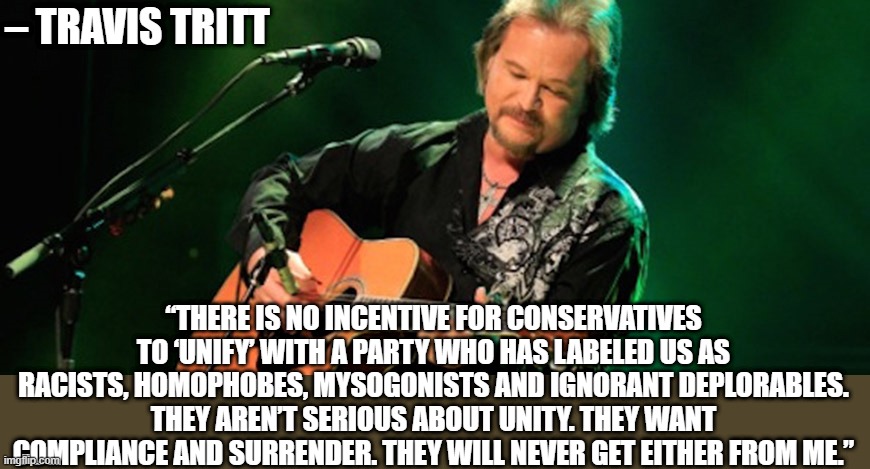 – Travis Tritt | – TRAVIS TRITT; “THERE IS NO INCENTIVE FOR CONSERVATIVES TO ‘UNIFY’ WITH A PARTY WHO HAS LABELED US AS RACISTS, HOMOPHOBES, MYSOGONISTS AND IGNORANT DEPLORABLES. THEY AREN’T SERIOUS ABOUT UNITY. THEY WANT COMPLIANCE AND SURRENDER. THEY WILL NEVER GET EITHER FROM ME.” | image tagged in country music,pandemic,politics,anti-politics,patriotism,patriots | made w/ Imgflip meme maker