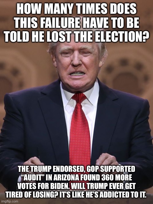 Donald Trump | HOW MANY TIMES DOES THIS FAILURE HAVE TO BE TOLD HE LOST THE ELECTION? THE TRUMP ENDORSED, GOP SUPPORTED “AUDIT” IN ARIZONA FOUND 360 MORE VOTES FOR BIDEN. WILL TRUMP EVER GET TIRED OF LOSING? IT’S LIKE HE’S ADDICTED TO IT. | image tagged in donald trump | made w/ Imgflip meme maker