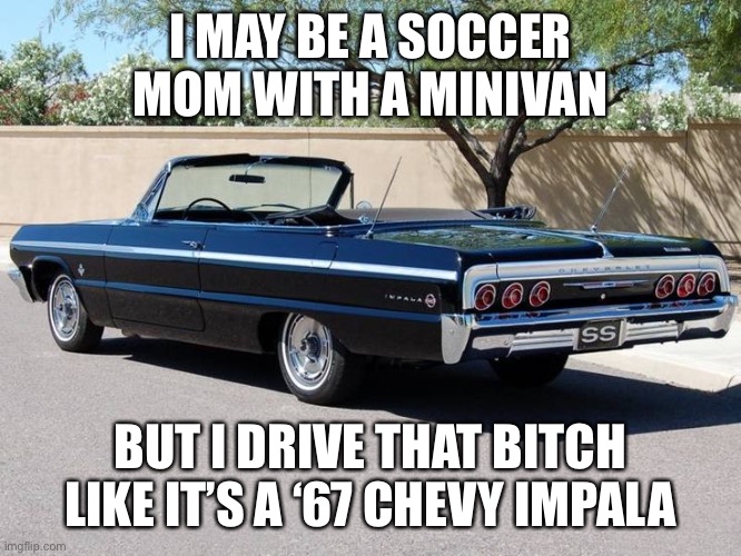 64 Impala | I MAY BE A SOCCER MOM WITH A MINIVAN; BUT I DRIVE THAT BITCH LIKE IT’S A ‘67 CHEVY IMPALA | image tagged in 64 impala | made w/ Imgflip meme maker