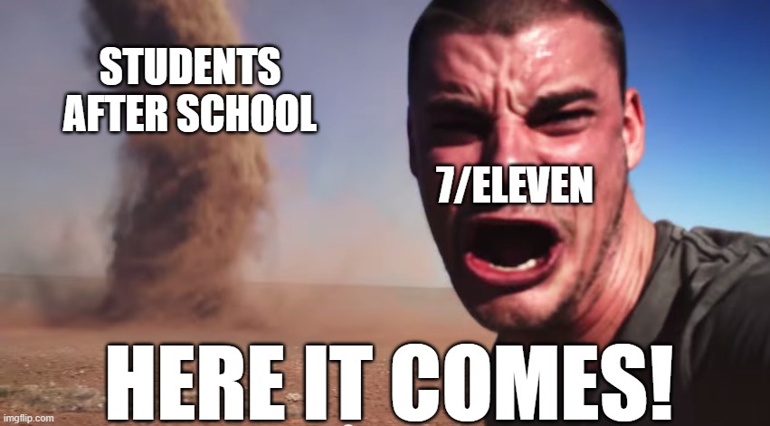 Can Any Of You Relate | STUDENTS AFTER SCHOOL; 7/ELEVEN; HERE IT COMES! | image tagged in here it comes,funny memes,here it come meme,memes | made w/ Imgflip meme maker