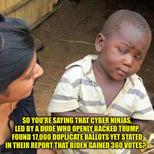 Third World Skeptical Kid Meme | SO YOU'RE SAYING THAT CYBER NINJAS, LED BY A DUDE WHO OPENLY BACKED TRUMP, FOUND 17,000 DUPLICATE BALLOTS YET STATED IN THEIR REPORT THAT BI | image tagged in memes,third world skeptical kid | made w/ Imgflip meme maker