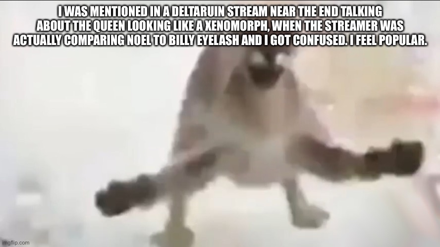 Angy floppa | I WAS MENTIONED IN A DELTARUIN STREAM NEAR THE END TALKING ABOUT THE QUEEN LOOKING LIKE A XENOMORPH, WHEN THE STREAMER WAS ACTUALLY COMPARING NOEL TO BILLY EYELASH AND I GOT CONFUSED. I FEEL POPULAR. | image tagged in angy floppa | made w/ Imgflip meme maker