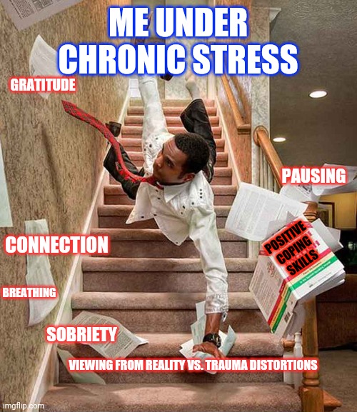 Coping with life | ME UNDER CHRONIC STRESS; GRATITUDE; PAUSING; POSITIVE COPING SKILLS; CONNECTION; BREATHING; SOBRIETY; VIEWING FROM REALITY VS. TRAUMA DISTORTIONS | image tagged in falling down the stairs | made w/ Imgflip meme maker