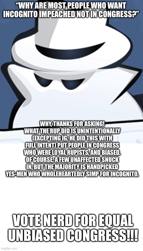 “WHY ARE MOST PEOPLE WHO WANT INCOGNITO IMPEACHED NOT IN CONGRESS?”; WHY, THANKS FOR ASKING! WHAT THE RUP DID IS UNINTENTIONALLY (EXCEPTING IG, HE DID THIS WITH FULL INTENT) PUT PEOPLE IN CONGRESS WHO WERE LOYAL RUPISTS, AND BIASED. OF COURSE, A FEW UNAFFECTED SNUCK IN, BUT THE MAJORITY IS HANDPICKED YES-MEN WHO WHOLEHEARTEDLY SIMP FOR INCOGNITO. VOTE NERD FOR EQUAL UNBIASED CONGRESS!!! | image tagged in incognito memory,blank white template | made w/ Imgflip meme maker