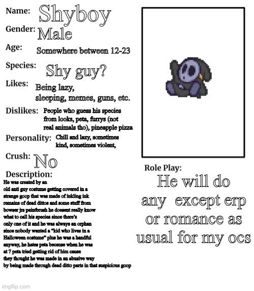 the description is a little different than what his personality was because he was like looty too much so a changed him a bit ᕕ( | Shyboy; Male; Somewhere between 12-23; Shy guy? Being lazy, sleeping, memes, guns, etc. People who guess his species from looks, peta, furrys (not real animals tho), pineapple pizza; Chill and lazy, sometimes kind, sometimes violent, No; He will do any  except erp or romance as usual for my ocs; He was created by an old anti guy costume getting covered in a strange goop that was made of inkling ink remains of dead dittos and some stuff from bowser jrs paintbrush he doesent really know what to call his species since there’s only one of it and he was always an orphan since nobody wanted a “kid who lives in a Halloween costume” plus he was a handful anyway, he hates peta because when he was at 7 peta tried getting rid of him cause they thought he was made in an abusive way  by being made through dead ditto parts in that suspicious goop | image tagged in rp stream oc showcase | made w/ Imgflip meme maker
