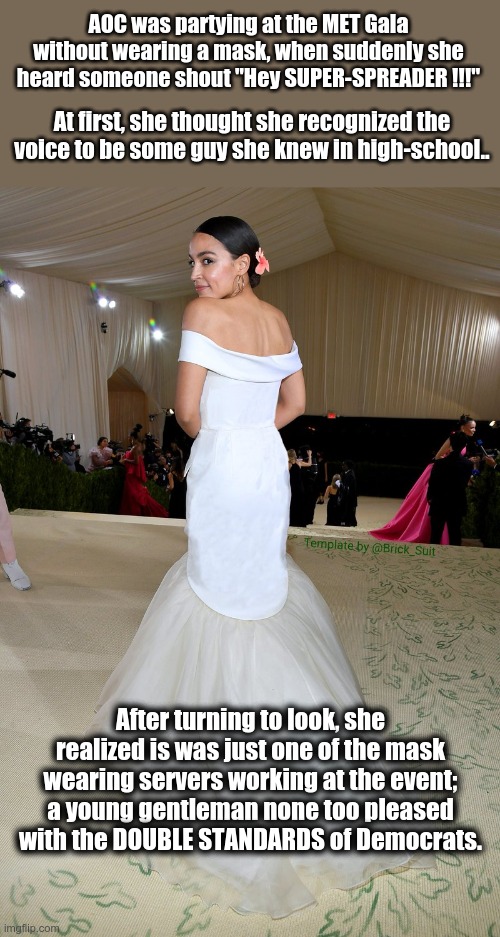 AOC - the SUPER SPREADER | AOC was partying at the MET Gala without wearing a mask, when suddenly she heard someone shout "Hey SUPER-SPREADER !!!"; At first, she thought she recognized the voice to be some guy she knew in high-school.. After turning to look, she realized is was just one of the mask wearing servers working at the event; a young gentleman none too pleased with the DOUBLE STANDARDS of Democrats. | image tagged in aoc dress,covid-19,super-spreader,double standards | made w/ Imgflip meme maker