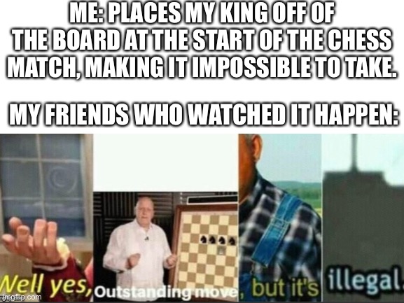This is fine. | ME: PLACES MY KING OFF OF THE BOARD AT THE START OF THE CHESS MATCH, MAKING IT IMPOSSIBLE TO TAKE. MY FRIENDS WHO WATCHED IT HAPPEN: | image tagged in chess,outstanding move,wait thats illegal,well that escalated quickly | made w/ Imgflip meme maker