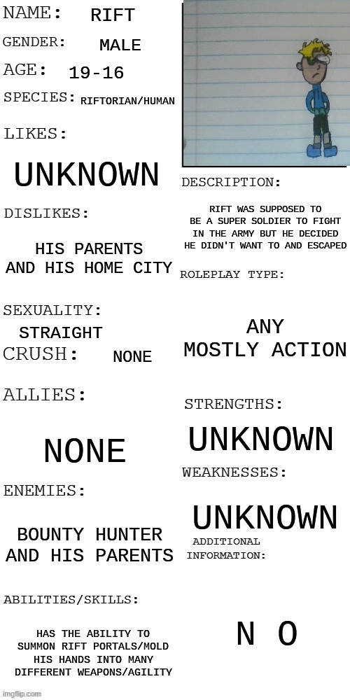 Random rp with Rift? | RIFT; MALE; 19-16; RIFTORIAN/HUMAN; UNKNOWN; RIFT WAS SUPPOSED TO BE A SUPER SOLDIER TO FIGHT IN THE ARMY BUT HE DECIDED HE DIDN'T WANT TO AND ESCAPED; HIS PARENTS AND HIS HOME CITY; ANY MOSTLY ACTION; STRAIGHT; NONE; UNKNOWN; NONE; UNKNOWN; BOUNTY HUNTER AND HIS PARENTS; N O; HAS THE ABILITY TO SUMMON RIFT PORTALS/MOLD HIS HANDS INTO MANY DIFFERENT WEAPONS/AGILITY | image tagged in updated roleplay oc showcase,roleplaying | made w/ Imgflip meme maker