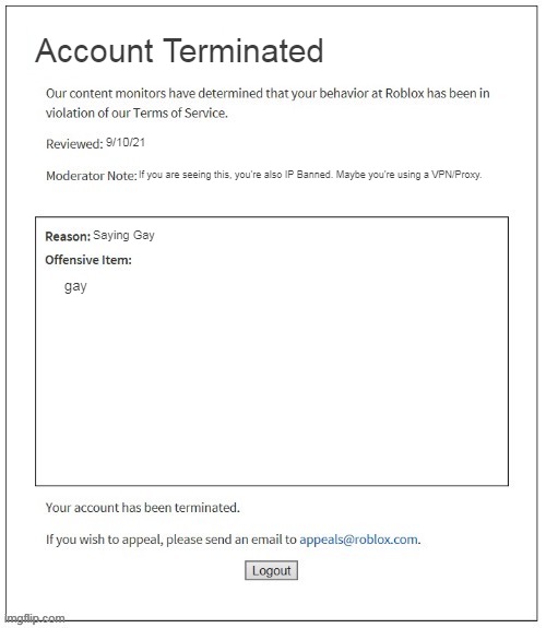 who else got banned for saying gay? | Account Terminated; 9/10/21; If you are seeing this, you're also IP Banned. Maybe you're using a VPN/Proxy. Saying Gay; gay | image tagged in moderation system | made w/ Imgflip meme maker