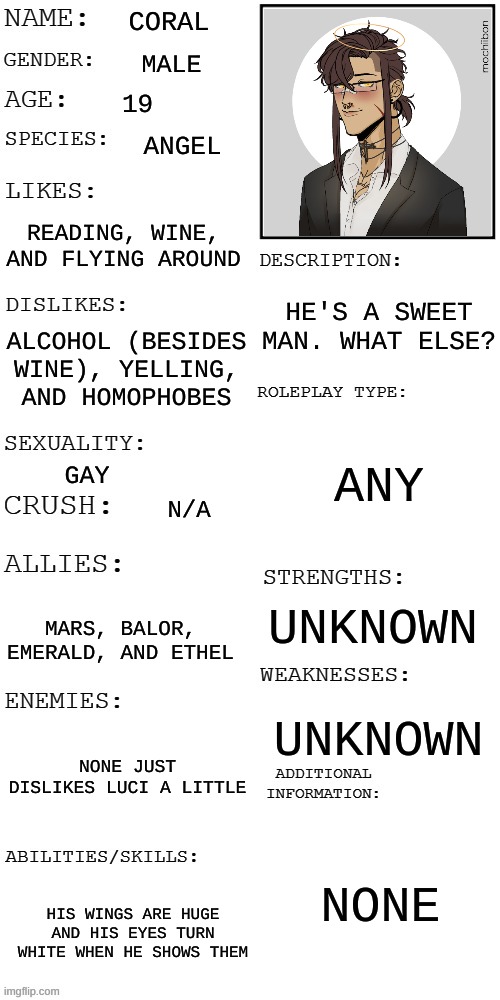 "No. Never enough Gay."  I know who said this and you know you said this xDD | CORAL; MALE; 19; ANGEL; READING, WINE, AND FLYING AROUND; HE'S A SWEET MAN. WHAT ELSE? ALCOHOL (BESIDES WINE), YELLING, AND HOMOPHOBES; ANY; GAY; N/A; UNKNOWN; MARS, BALOR, EMERALD, AND ETHEL; UNKNOWN; NONE JUST DISLIKES LUCI A LITTLE; NONE; HIS WINGS ARE HUGE AND HIS EYES TURN WHITE WHEN HE SHOWS THEM | image tagged in updated roleplay oc showcase | made w/ Imgflip meme maker