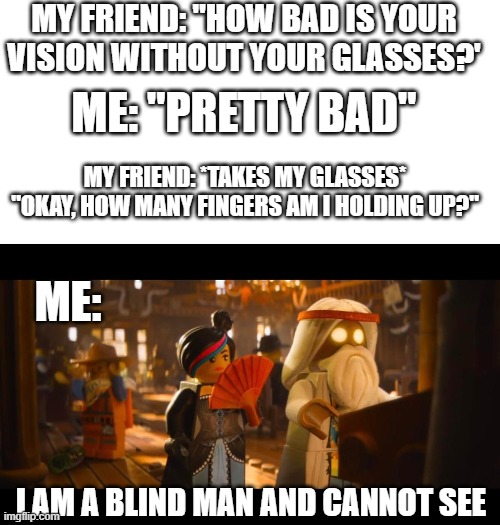 My perscription is -5 in case you were wondering | MY FRIEND: "HOW BAD IS YOUR VISION WITHOUT YOUR GLASSES?'; ME: "PRETTY BAD"; MY FRIEND: *TAKES MY GLASSES* "OKAY, HOW MANY FINGERS AM I HOLDING UP?"; ME:; I AM A BLIND MAN AND CANNOT SEE | image tagged in blank white template,glasses,blind,lego movie | made w/ Imgflip meme maker