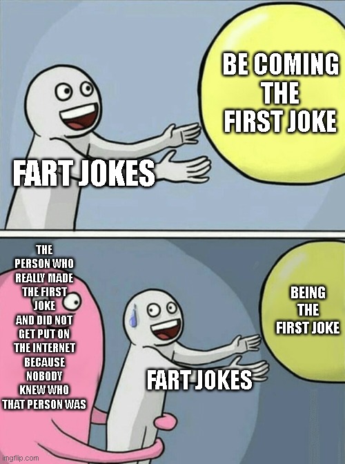 Running Away Balloon | BE COMING THE FIRST JOKE; FART JOKES; THE PERSON WHO REALLY MADE THE FIRST JOKE AND DID NOT GET PUT ON THE INTERNET BECAUSE NOBODY KNEW WHO THAT PERSON WAS; BEING THE FIRST JOKE; FART JOKES | image tagged in memes,running away balloon | made w/ Imgflip meme maker